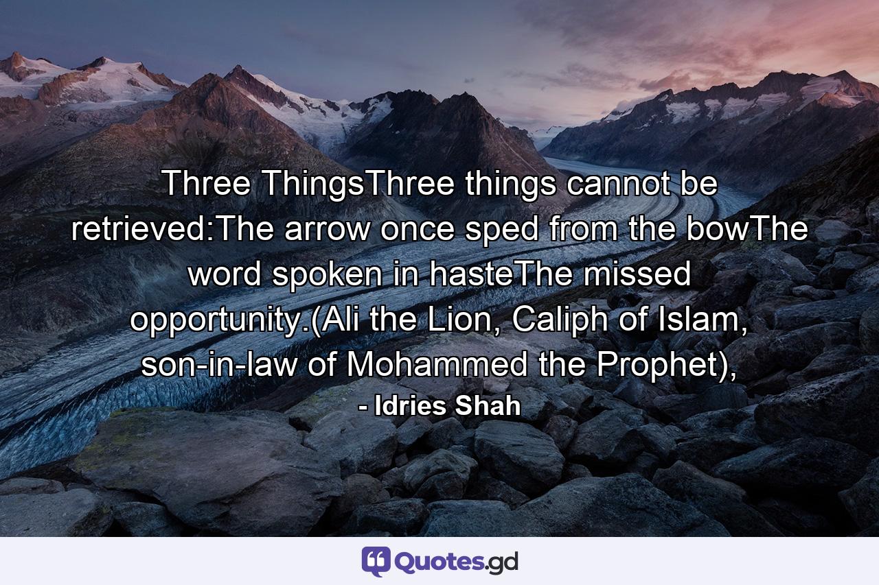 Three ThingsThree things cannot be retrieved:The arrow once sped from the bowThe word spoken in hasteThe missed opportunity.(Ali the Lion, Caliph of Islam, son-in-law of Mohammed the Prophet), - Quote by Idries Shah