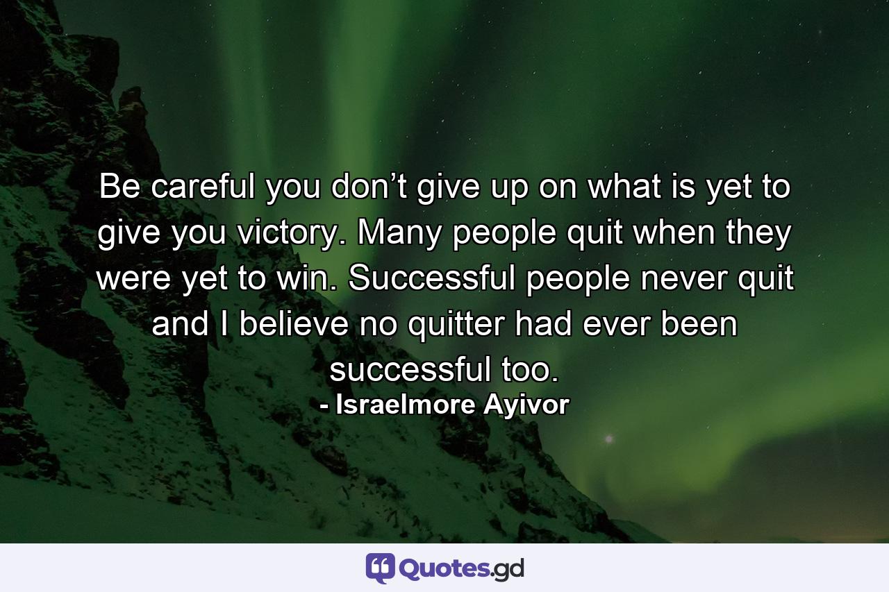 Be careful you don’t give up on what is yet to give you victory. Many people quit when they were yet to win. Successful people never quit and I believe no quitter had ever been successful too. - Quote by Israelmore Ayivor