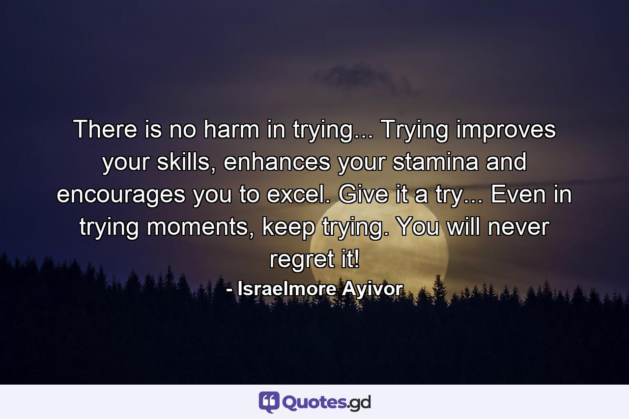 There is no harm in trying... Trying improves your skills, enhances your stamina and encourages you to excel. Give it a try... Even in trying moments, keep trying. You will never regret it! - Quote by Israelmore Ayivor