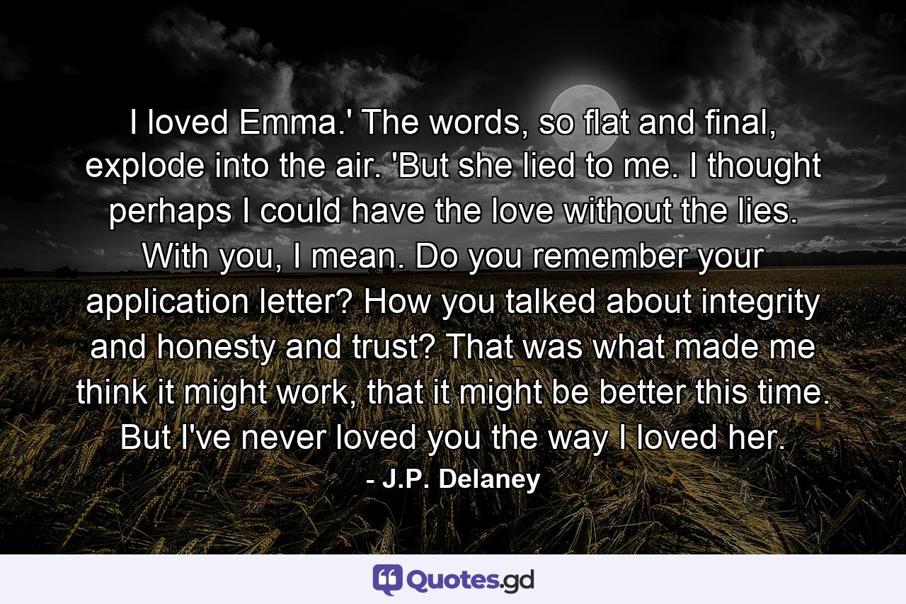 I loved Emma.' The words, so flat and final, explode into the air. 'But she lied to me. I thought perhaps I could have the love without the lies. With you, I mean. Do you remember your application letter? How you talked about integrity and honesty and trust? That was what made me think it might work, that it might be better this time. But I've never loved you the way I loved her. - Quote by J.P. Delaney