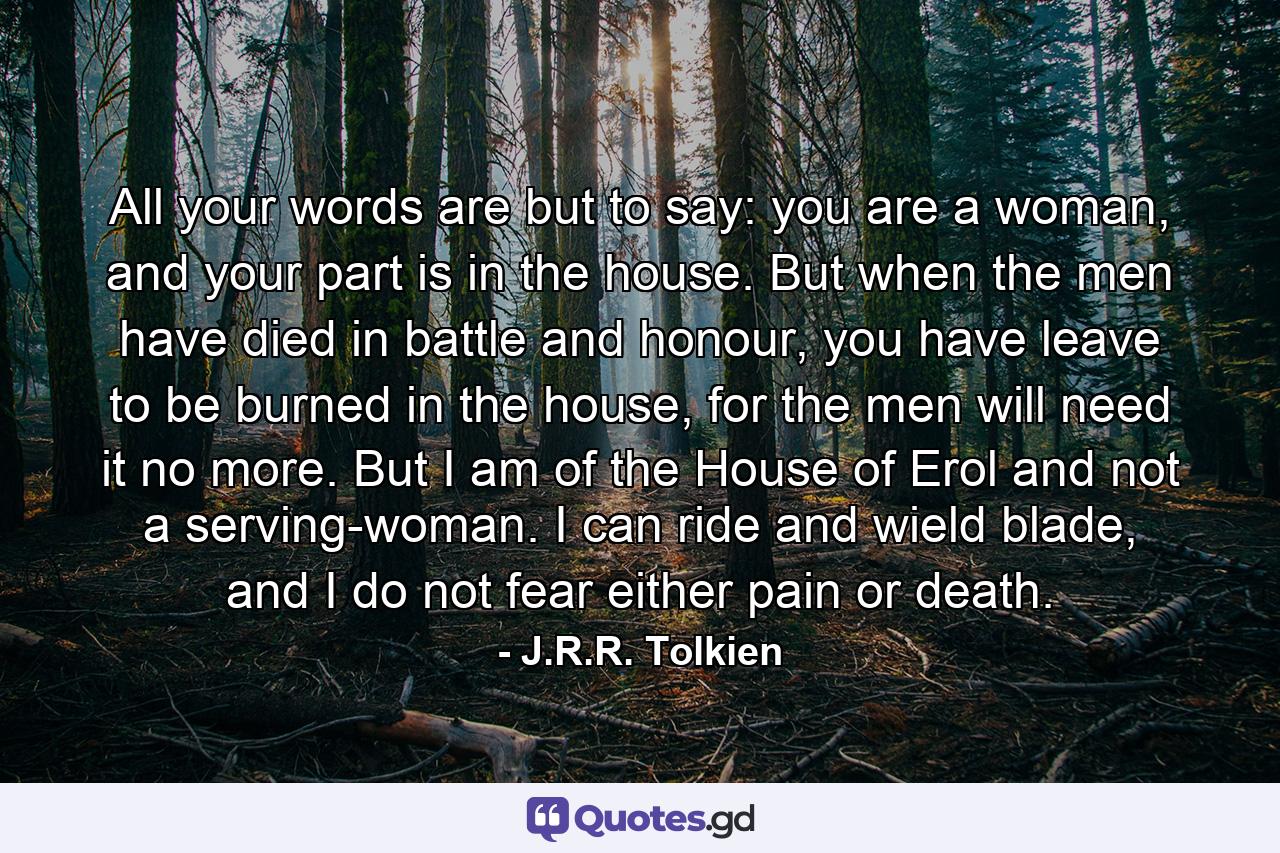 All your words are but to say: you are a woman, and your part is in the house. But when the men have died in battle and honour, you have leave to be burned in the house, for the men will need it no more. But I am of the House of Erol and not a serving-woman. I can ride and wield blade, and I do not fear either pain or death. - Quote by J.R.R. Tolkien