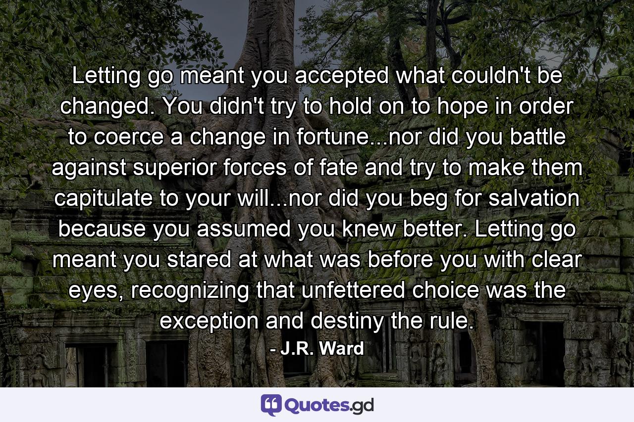 Letting go meant you accepted what couldn't be changed. You didn't try to hold on to hope in order to coerce a change in fortune...nor did you battle against superior forces of fate and try to make them capitulate to your will...nor did you beg for salvation because you assumed you knew better. Letting go meant you stared at what was before you with clear eyes, recognizing that unfettered choice was the exception and destiny the rule. - Quote by J.R. Ward