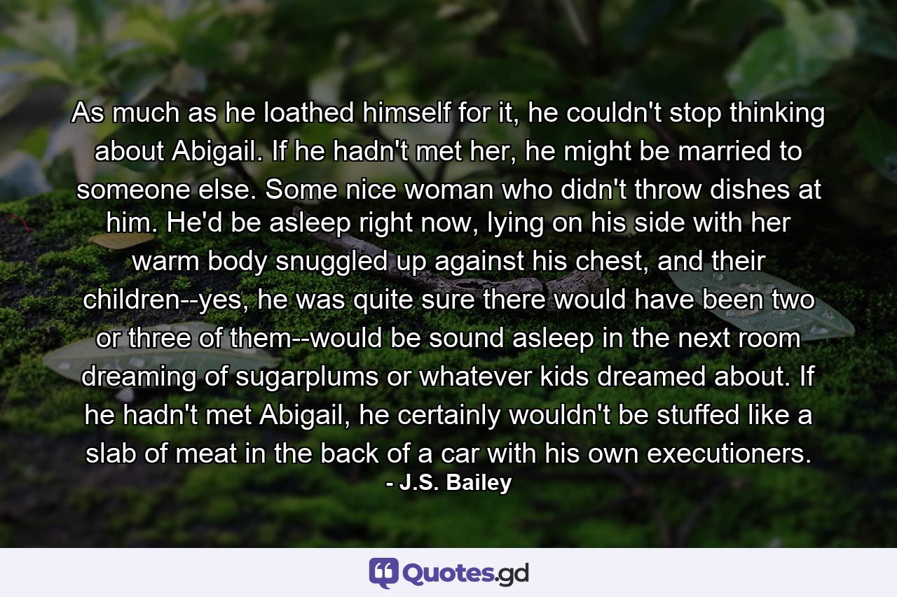 As much as he loathed himself for it, he couldn't stop thinking about Abigail. If he hadn't met her, he might be married to someone else. Some nice woman who didn't throw dishes at him. He'd be asleep right now, lying on his side with her warm body snuggled up against his chest, and their children--yes, he was quite sure there would have been two or three of them--would be sound asleep in the next room dreaming of sugarplums or whatever kids dreamed about. If he hadn't met Abigail, he certainly wouldn't be stuffed like a slab of meat in the back of a car with his own executioners. - Quote by J.S. Bailey