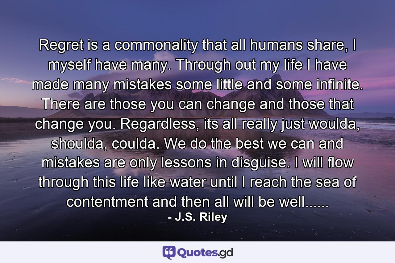 Regret is a commonality that all humans share, I myself have many. Through out my life I have made many mistakes some little and some infinite. There are those you can change and those that change you. Regardless, its all really just woulda, shoulda, coulda. We do the best we can and mistakes are only lessons in disguise. I will flow through this life like water until I reach the sea of contentment and then all will be well...... - Quote by J.S. Riley