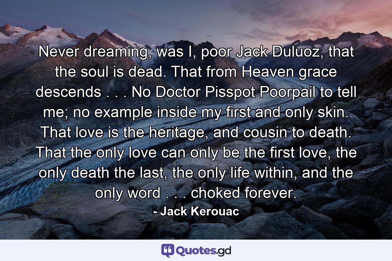 Never dreaming, was I, poor Jack Duluoz, that the soul is dead. That from Heaven grace descends . . . No Doctor Pisspot Poorpail to tell me; no example inside my first and only skin. That love is the heritage, and cousin to death. That the only love can only be the first love, the only death the last, the only life within, and the only word . . . choked forever. - Quote by Jack Kerouac