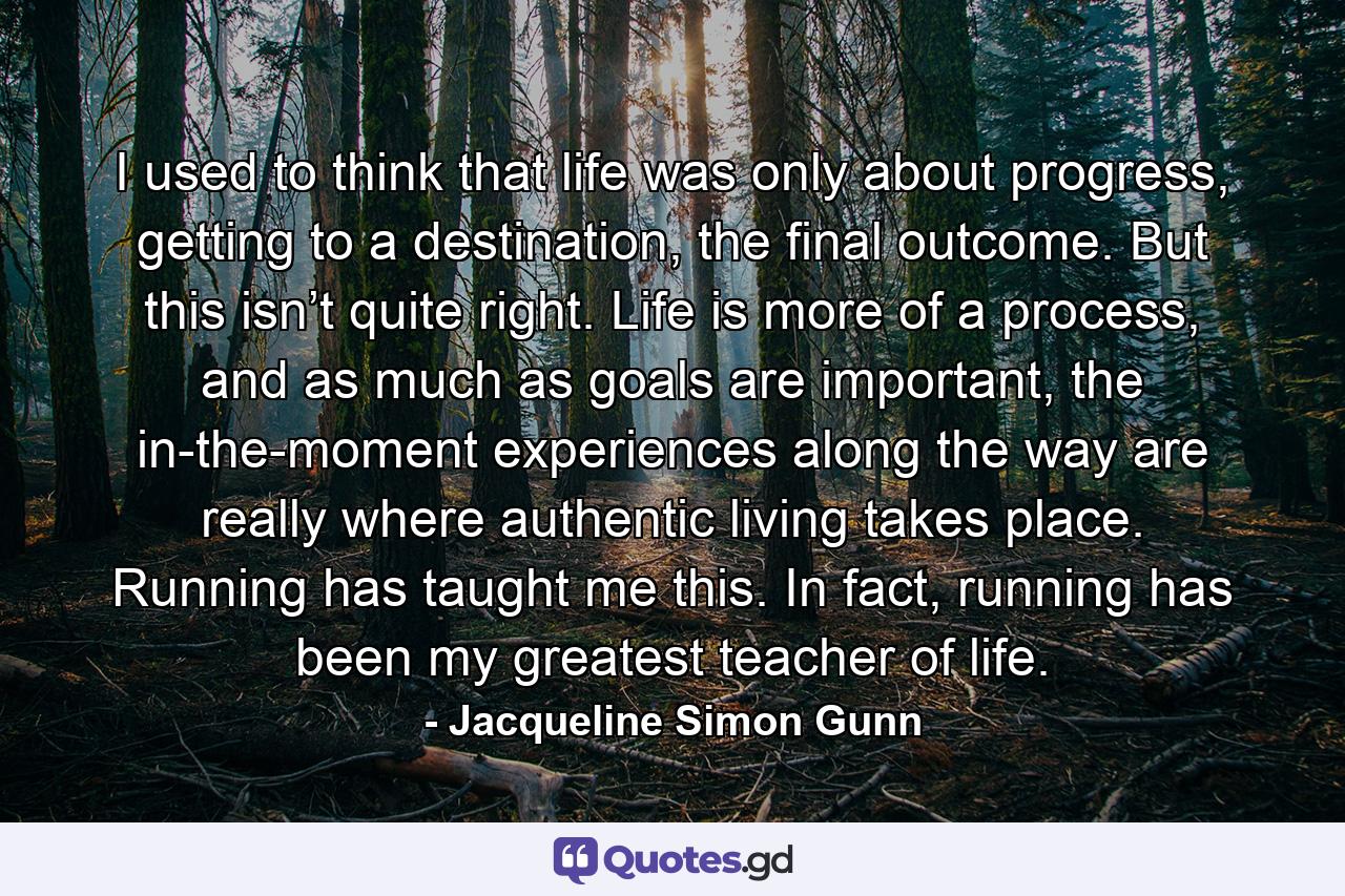 I used to think that life was only about progress, getting to a destination, the final outcome. But this isn’t quite right. Life is more of a process, and as much as goals are important, the in-the-moment experiences along the way are really where authentic living takes place. Running has taught me this. In fact, running has been my greatest teacher of life. - Quote by Jacqueline Simon Gunn