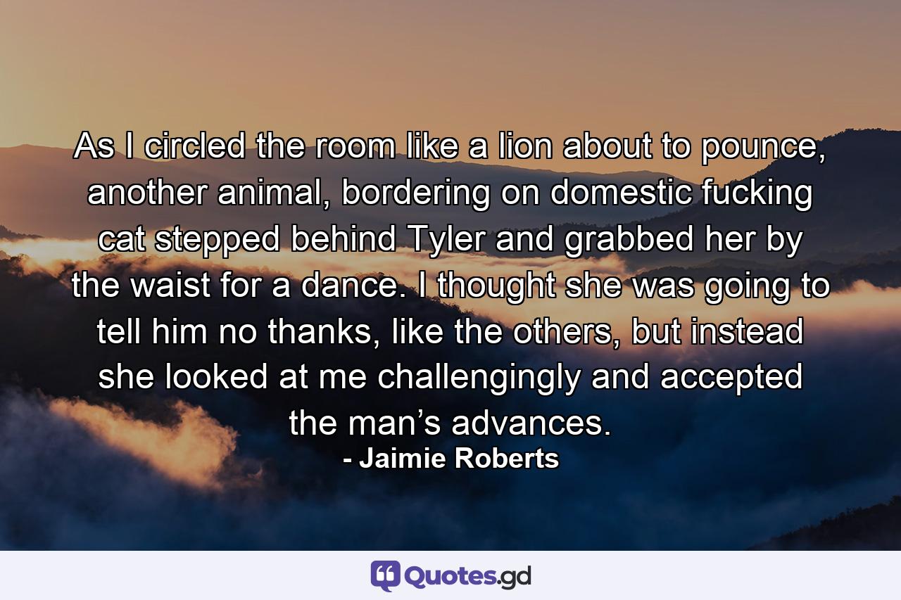 As I circled the room like a lion about to pounce, another animal, bordering on domestic fucking cat stepped behind Tyler and grabbed her by the waist for a dance. I thought she was going to tell him no thanks, like the others, but instead she looked at me challengingly and accepted the man’s advances. - Quote by Jaimie Roberts