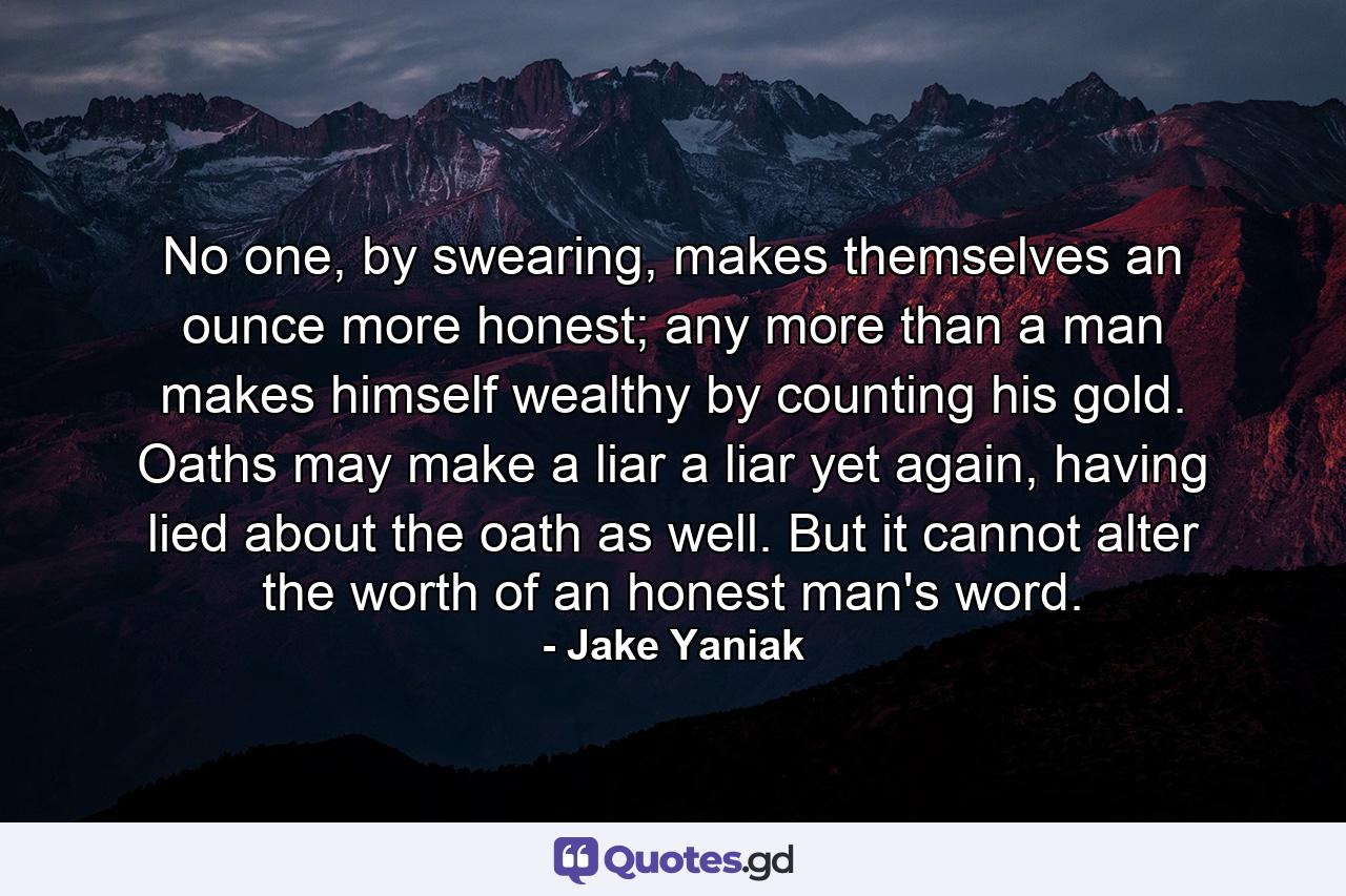 No one, by swearing, makes themselves an ounce more honest; any more than a man makes himself wealthy by counting his gold. Oaths may make a liar a liar yet again, having lied about the oath as well. But it cannot alter the worth of an honest man's word. - Quote by Jake Yaniak