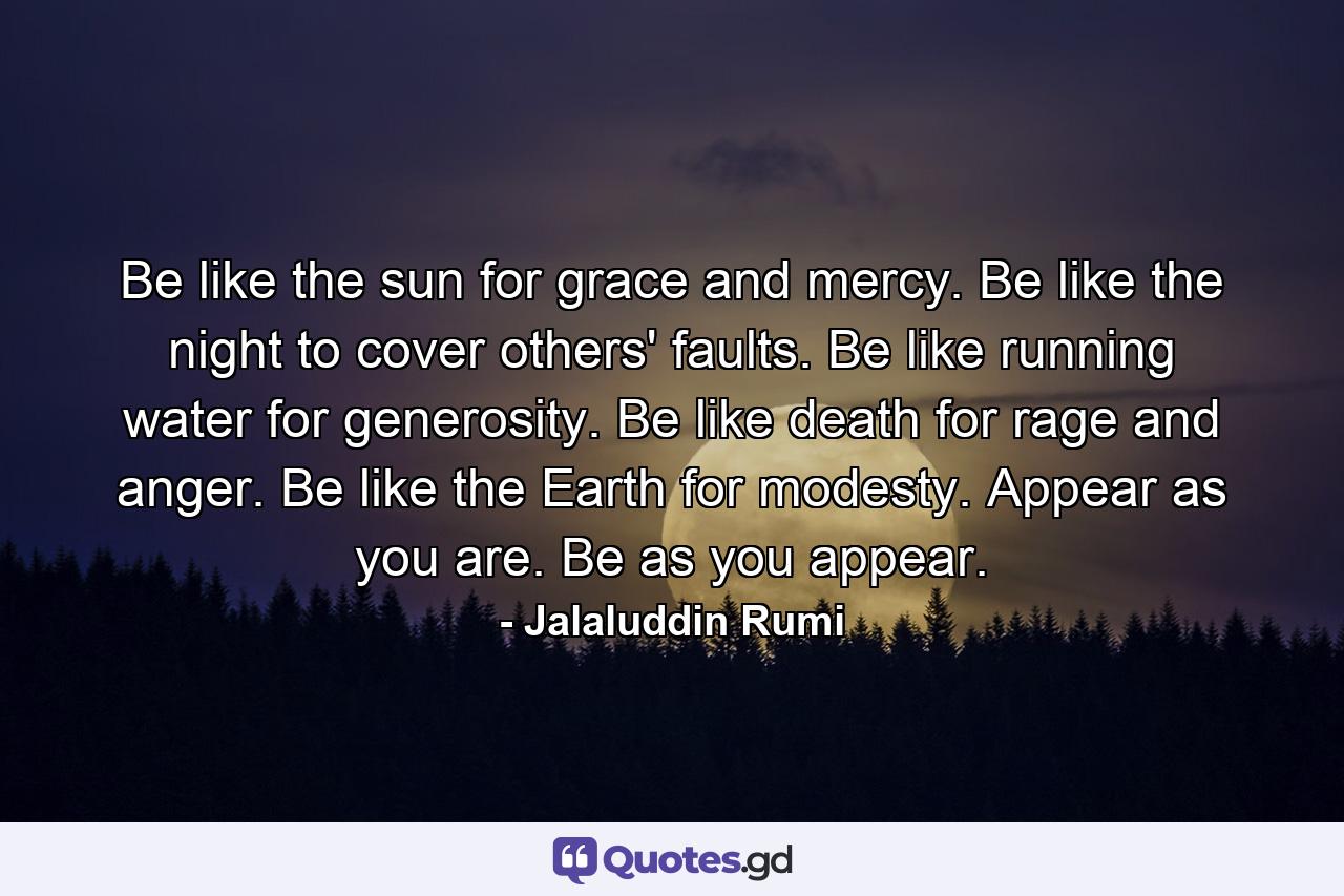 Be like the sun for grace and mercy. Be like the night to cover others' faults. Be like running water for generosity. Be like death for rage and anger. Be like the Earth for modesty. Appear as you are. Be as you appear. - Quote by Jalaluddin Rumi