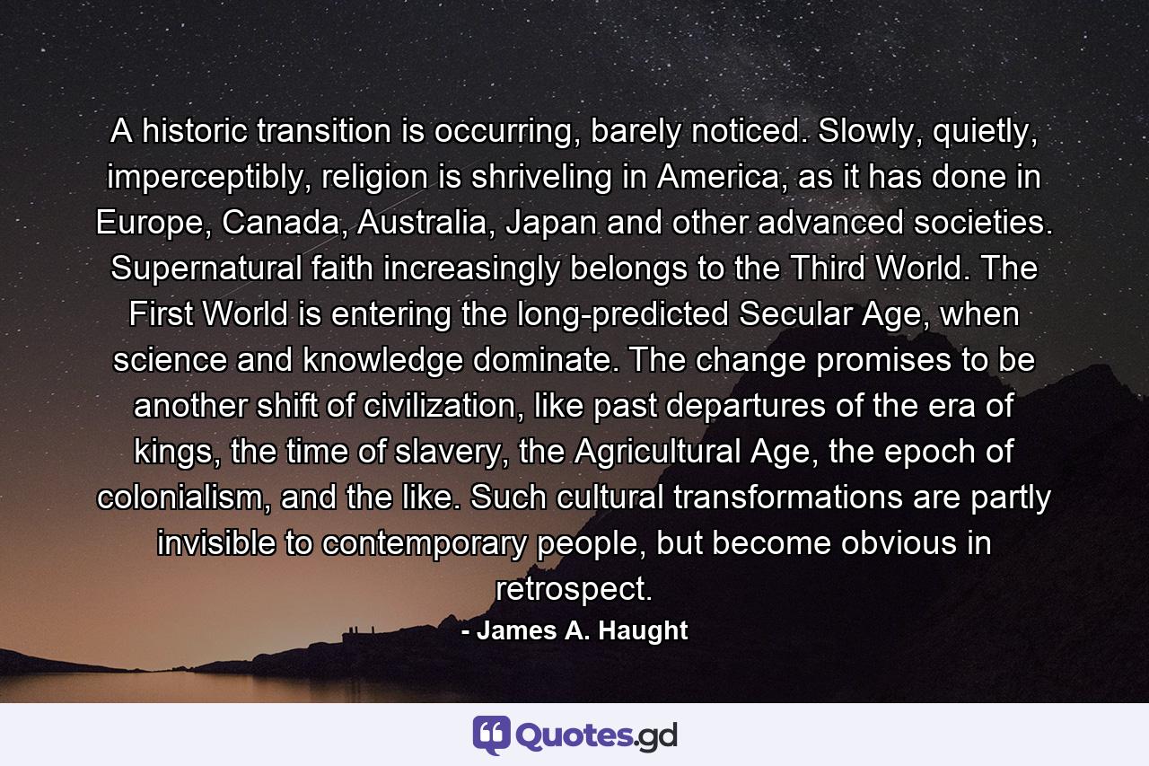 A historic transition is occurring, barely noticed. Slowly, quietly, imperceptibly, religion is shriveling in America, as it has done in Europe, Canada, Australia, Japan and other advanced societies. Supernatural faith increasingly belongs to the Third World. The First World is entering the long-predicted Secular Age, when science and knowledge dominate. The change promises to be another shift of civilization, like past departures of the era of kings, the time of slavery, the Agricultural Age, the epoch of colonialism, and the like. Such cultural transformations are partly invisible to contemporary people, but become obvious in retrospect. - Quote by James A. Haught