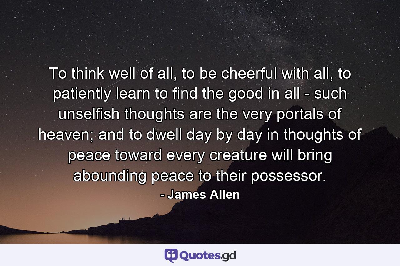 To think well of all, to be cheerful with all, to patiently learn to find the good in all - such unselfish thoughts are the very portals of heaven; and to dwell day by day in thoughts of peace toward every creature will bring abounding peace to their possessor. - Quote by James Allen