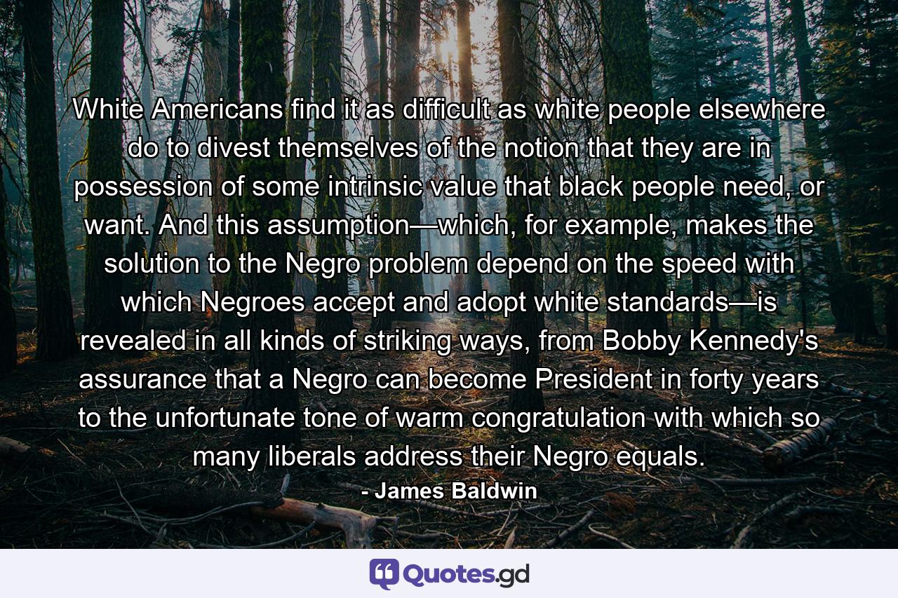 White Americans find it as difficult as white people elsewhere do to divest themselves of the notion that they are in possession of some intrinsic value that black people need, or want. And this assumption—which, for example, makes the solution to the Negro problem depend on the speed with which Negroes accept and adopt white standards—is revealed in all kinds of striking ways, from Bobby Kennedy's assurance that a Negro can become President in forty years to the unfortunate tone of warm congratulation with which so many liberals address their Negro equals. - Quote by James Baldwin