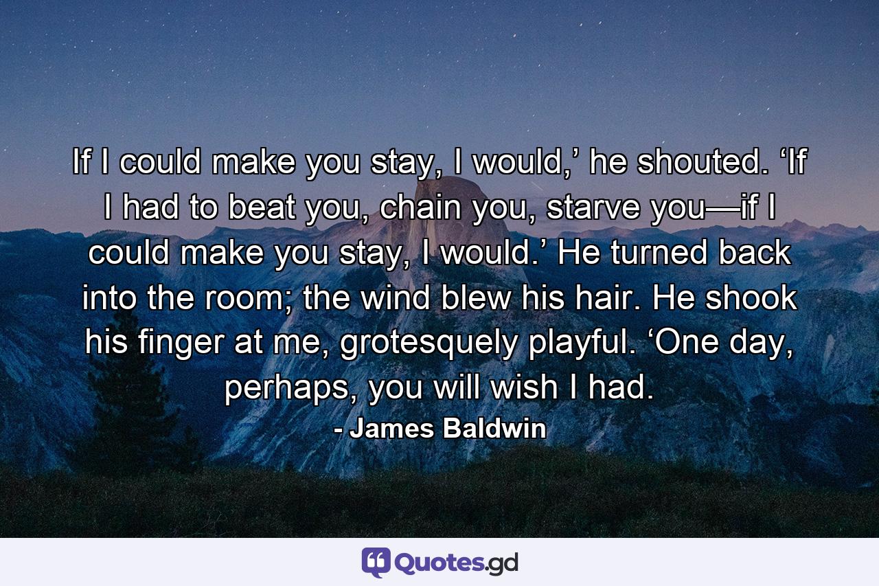 If I could make you stay, I would,’ he shouted. ‘If I had to beat you, chain you, starve you—if I could make you stay, I would.’ He turned back into the room; the wind blew his hair. He shook his finger at me, grotesquely playful. ‘One day, perhaps, you will wish I had. - Quote by James Baldwin