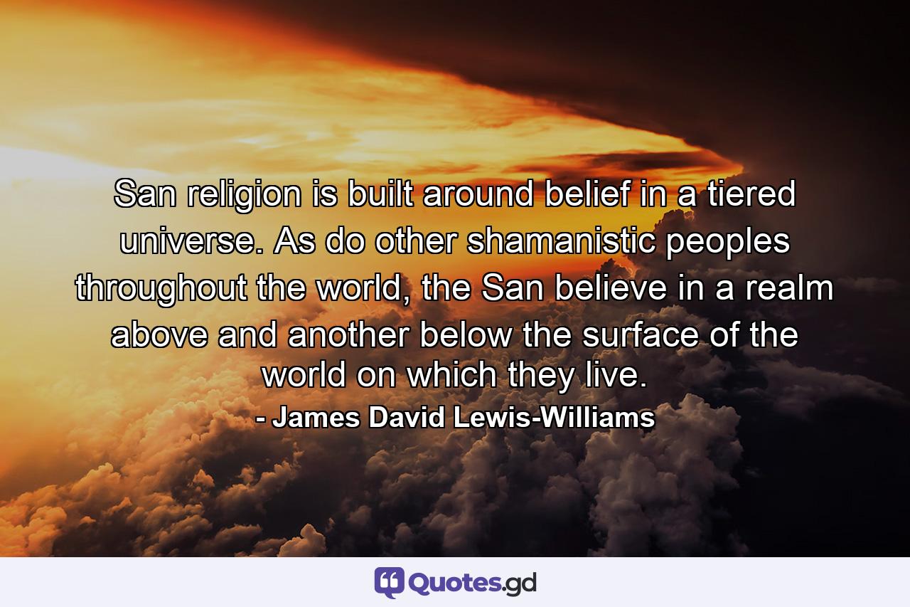 San religion is built around belief in a tiered universe. As do other shamanistic peoples throughout the world, the San believe in a realm above and another below the surface of the world on which they live. - Quote by James David Lewis-Williams