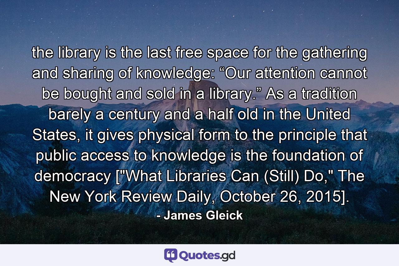 the library is the last free space for the gathering and sharing of knowledge: “Our attention cannot be bought and sold in a library.” As a tradition barely a century and a half old in the United States, it gives physical form to the principle that public access to knowledge is the foundation of democracy [