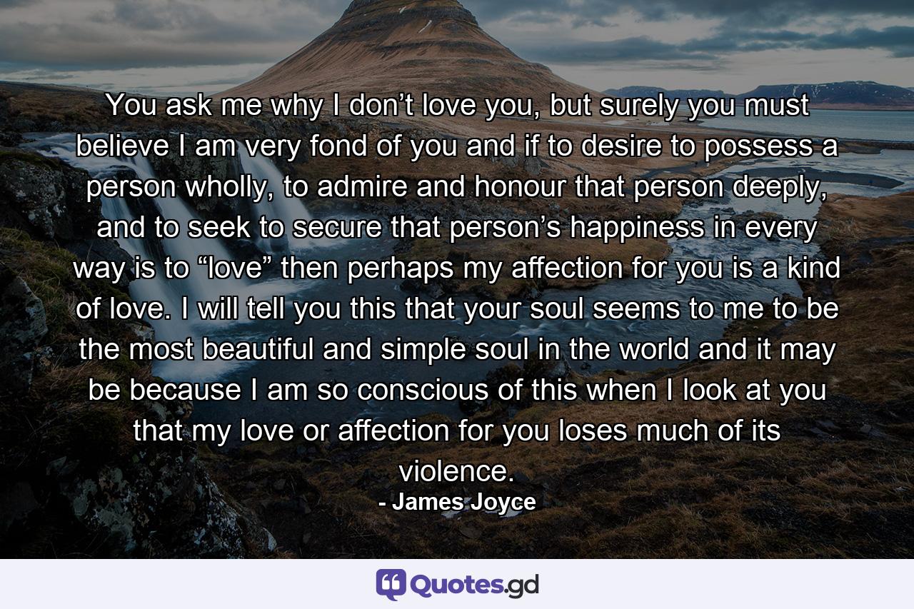 You ask me why I don’t love you, but surely you must believe I am very fond of you and if to desire to possess a person wholly, to admire and honour that person deeply, and to seek to secure that person’s happiness in every way is to “love” then perhaps my affection for you is a kind of love. I will tell you this that your soul seems to me to be the most beautiful and simple soul in the world and it may be because I am so conscious of this when I look at you that my love or affection for you loses much of its violence. - Quote by James Joyce