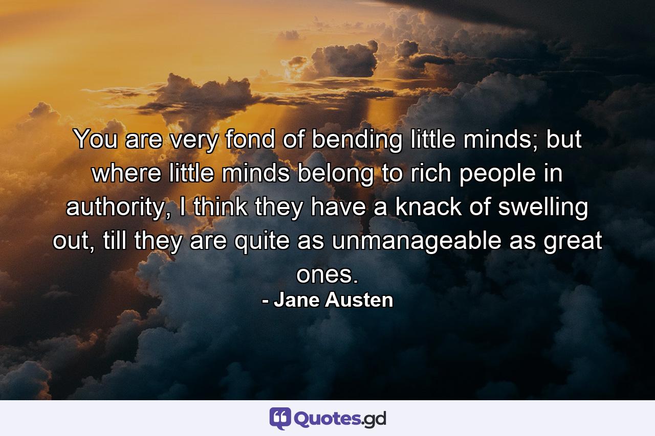 You are very fond of bending little minds; but where little minds belong to rich people in authority, I think they have a knack of swelling out, till they are quite as unmanageable as great ones. - Quote by Jane Austen