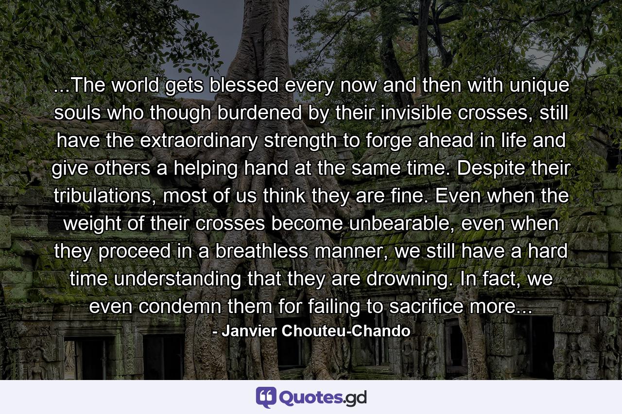 ...The world gets blessed every now and then with unique souls who though burdened by their invisible crosses, still have the extraordinary strength to forge ahead in life and give others a helping hand at the same time. Despite their tribulations, most of us think they are fine. Even when the weight of their crosses become unbearable, even when they proceed in a breathless manner, we still have a hard time understanding that they are drowning. In fact, we even condemn them for failing to sacrifice more... - Quote by Janvier Chouteu-Chando