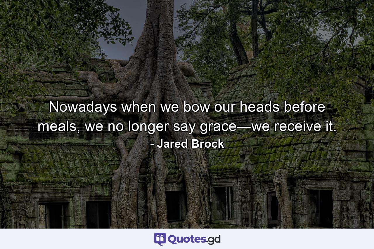 Nowadays when we bow our heads before meals, we no longer say grace—we receive it. - Quote by Jared Brock