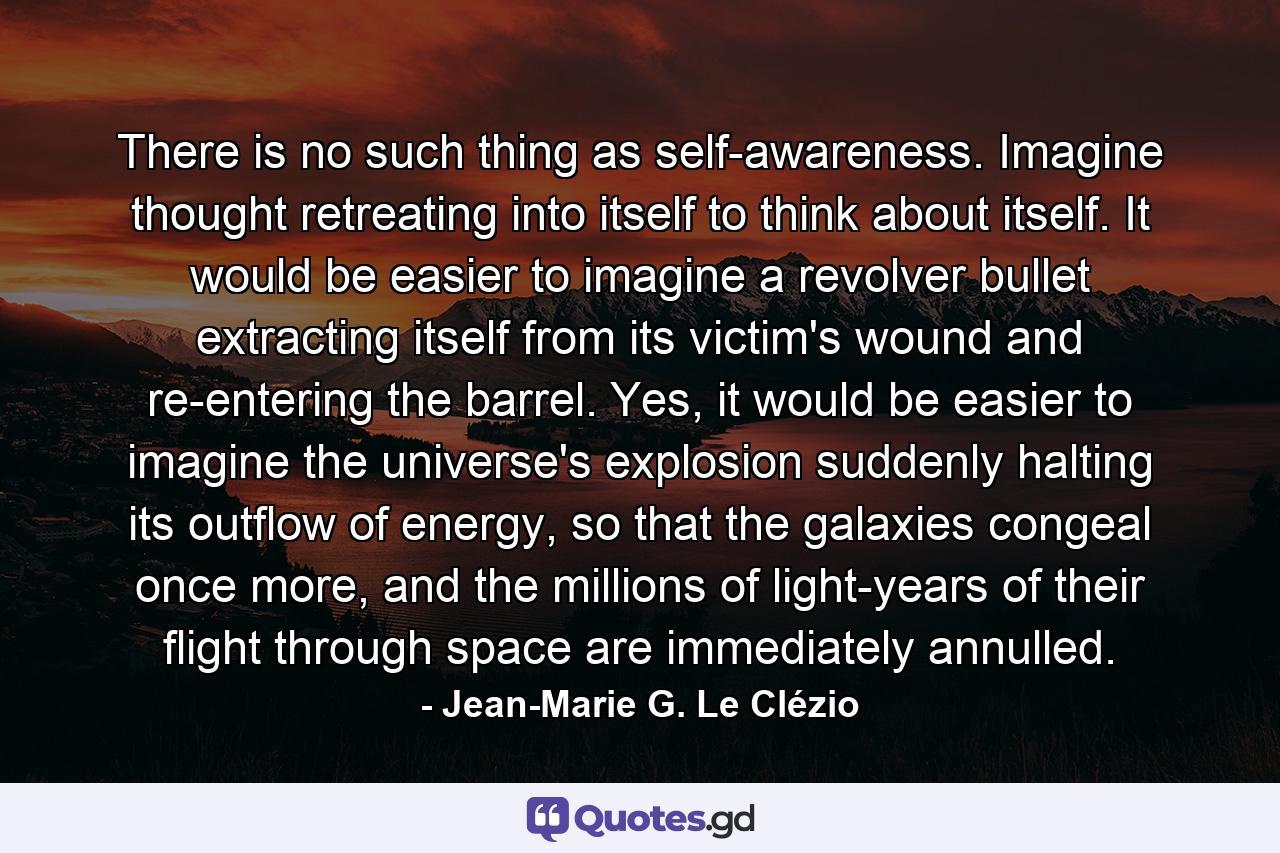 There is no such thing as self-awareness. Imagine thought retreating into itself to think about itself. It would be easier to imagine a revolver bullet extracting itself from its victim's wound and re-entering the barrel. Yes, it would be easier to imagine the universe's explosion suddenly halting its outflow of energy, so that the galaxies congeal once more, and the millions of light-years of their flight through space are immediately annulled. - Quote by Jean-Marie G. Le Clézio