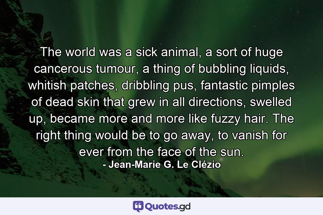 The world was a sick animal, a sort of huge cancerous tumour, a thing of bubbling liquids, whitish patches, dribbling pus, fantastic pimples of dead skin that grew in all directions, swelled up, became more and more like fuzzy hair. The right thing would be to go away, to vanish for ever from the face of the sun. - Quote by Jean-Marie G. Le Clézio