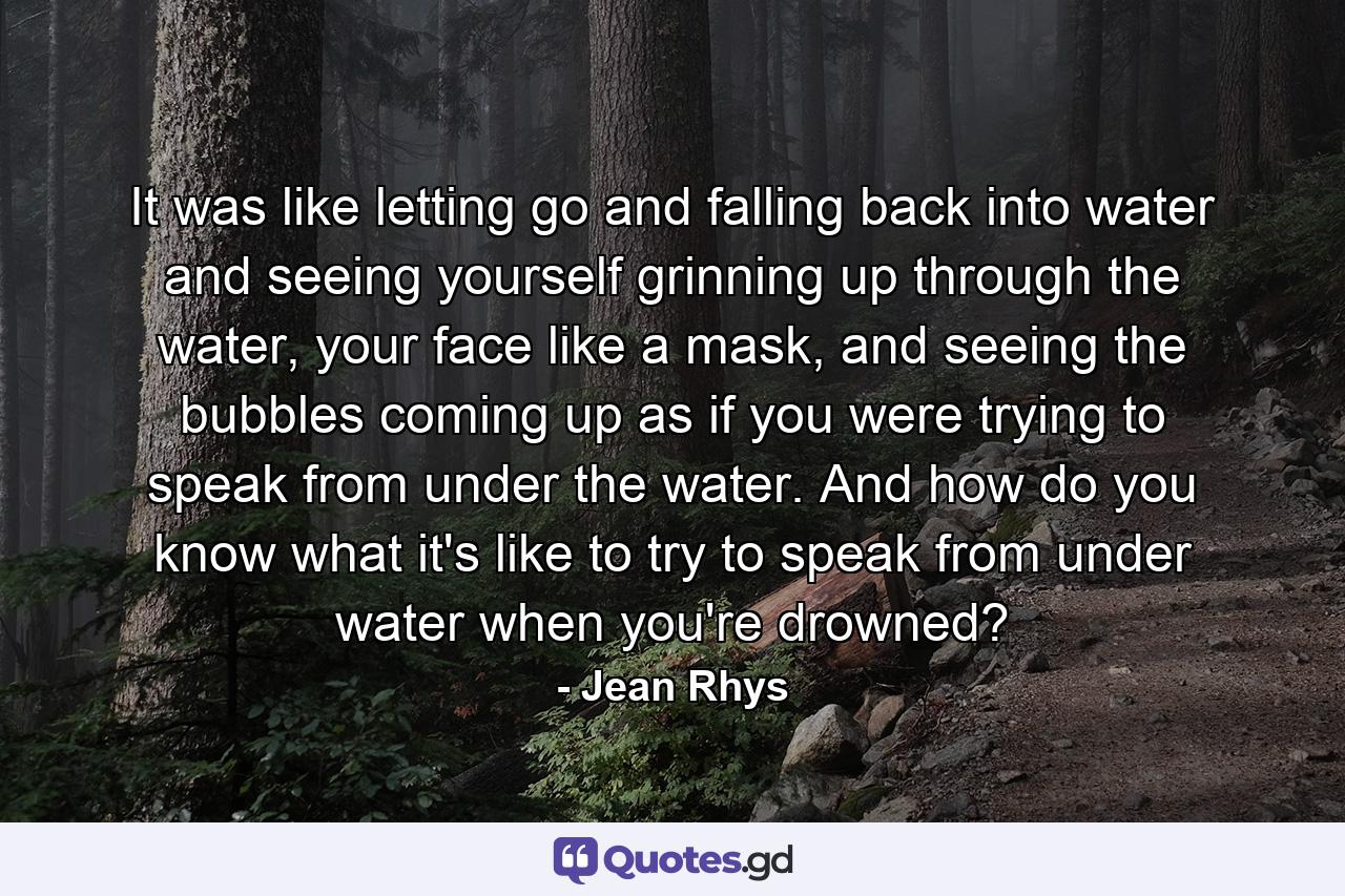 It was like letting go and falling back into water and seeing yourself grinning up through the water, your face like a mask, and seeing the bubbles coming up as if you were trying to speak from under the water. And how do you know what it's like to try to speak from under water when you're drowned? - Quote by Jean Rhys