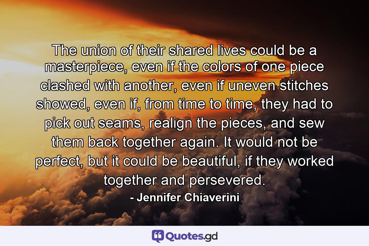 The union of their shared lives could be a masterpiece, even if the colors of one piece clashed with another, even if uneven stitches showed, even if, from time to time, they had to pick out seams, realign the pieces, and sew them back together again. It would not be perfect, but it could be beautiful, if they worked together and persevered. - Quote by Jennifer Chiaverini