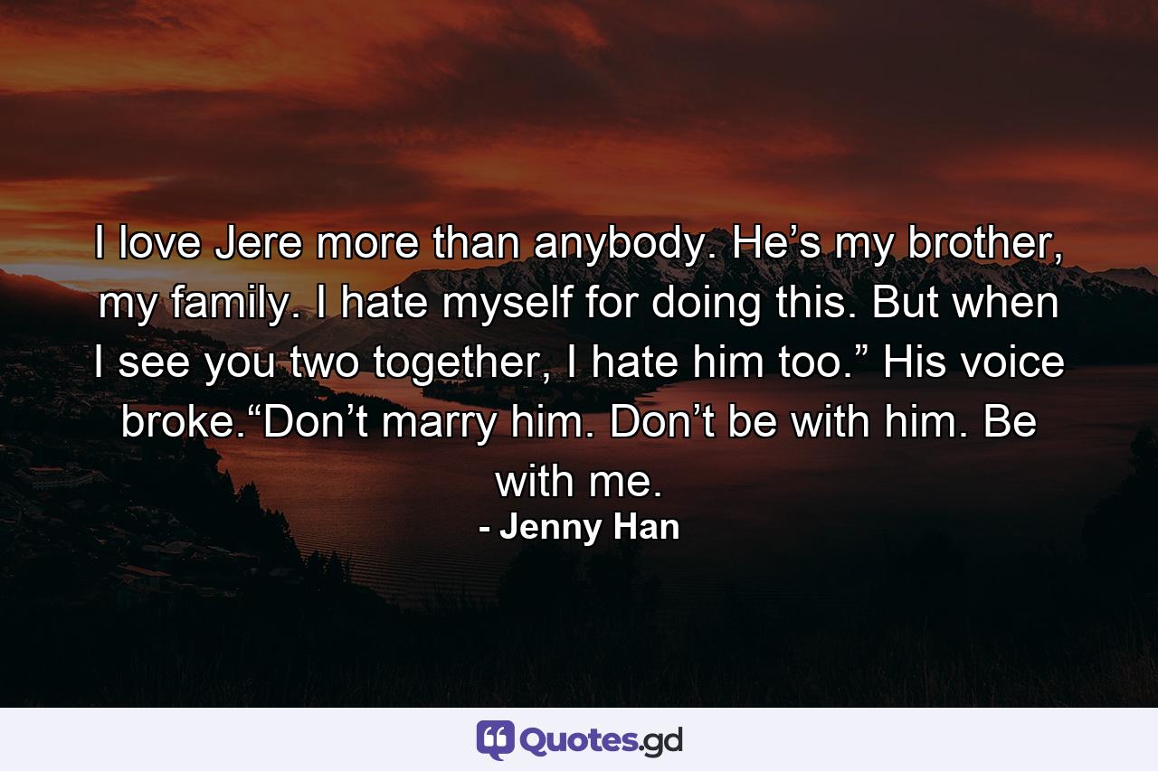 I love Jere more than anybody. He’s my brother, my family. I hate myself for doing this. But when I see you two together, I hate him too.” His voice broke.“Don’t marry him. Don’t be with him. Be with me. - Quote by Jenny Han