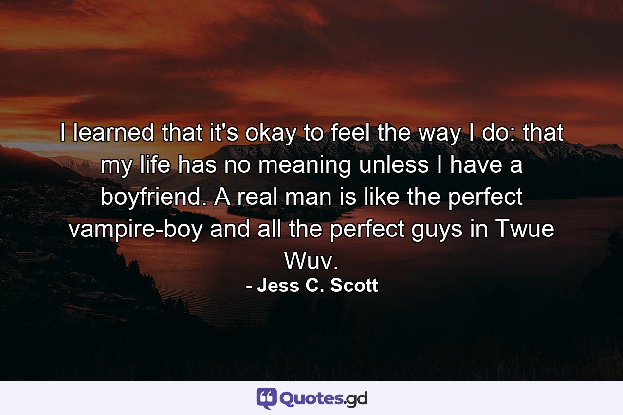 I learned that it's okay to feel the way I do: that my life has no meaning unless I have a boyfriend. A real man is like the perfect vampire-boy and all the perfect guys in Twue Wuv. - Quote by Jess C. Scott