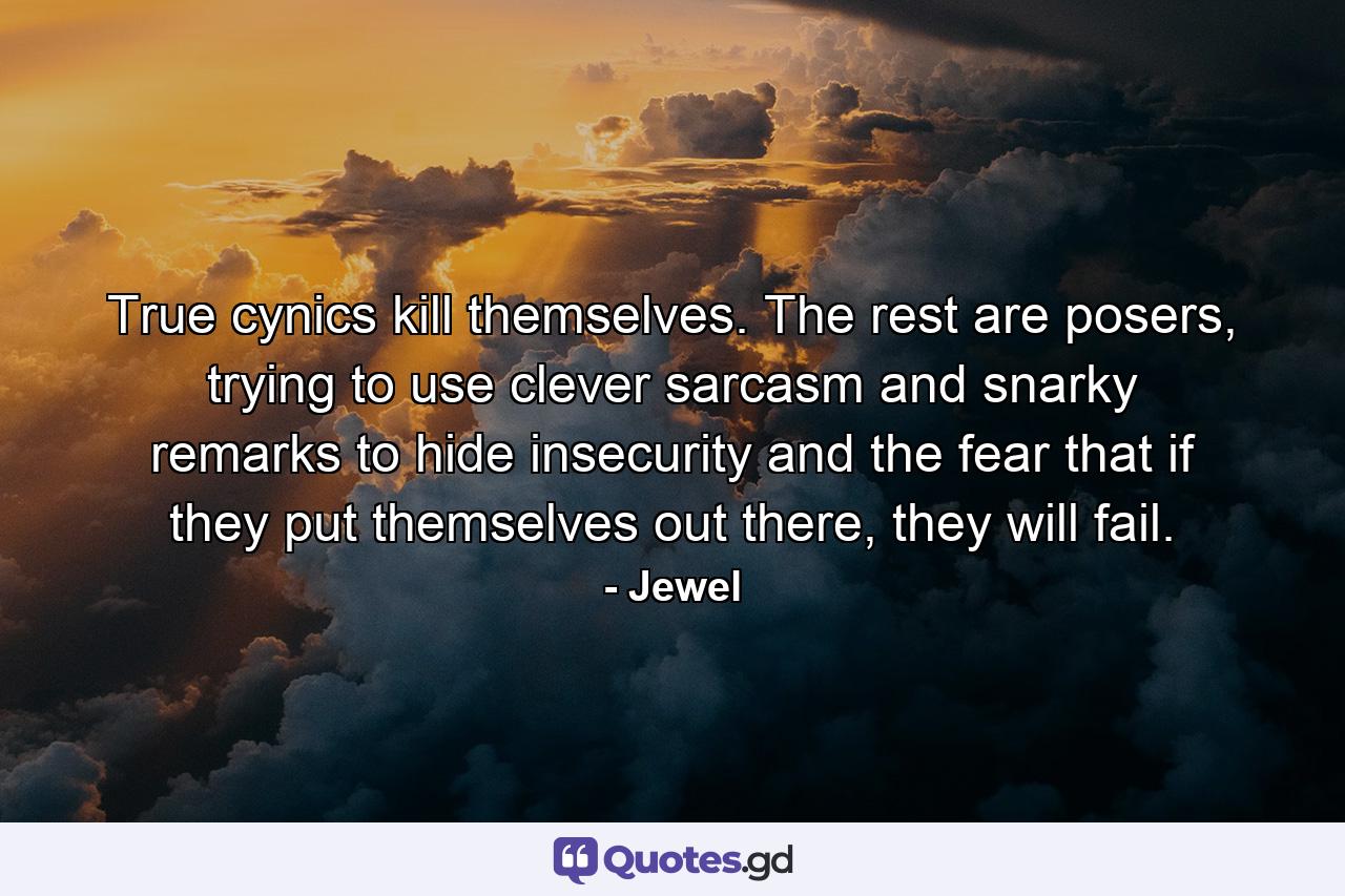 True cynics kill themselves. The rest are posers, trying to use clever sarcasm and snarky remarks to hide insecurity and the fear that if they put themselves out there, they will fail. - Quote by Jewel