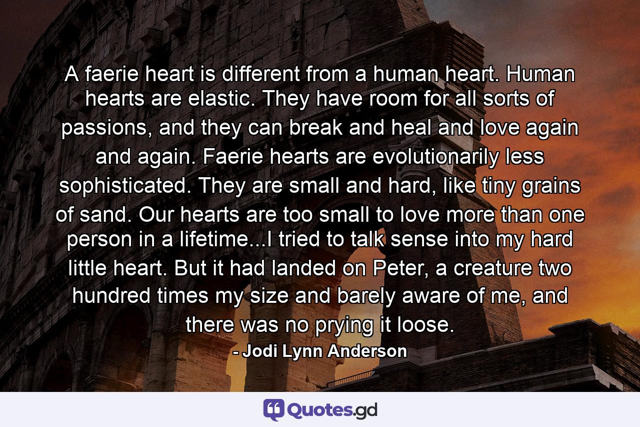 A faerie heart is different from a human heart. Human hearts are elastic. They have room for all sorts of passions, and they can break and heal and love again and again. Faerie hearts are evolutionarily less sophisticated. They are small and hard, like tiny grains of sand. Our hearts are too small to love more than one person in a lifetime...I tried to talk sense into my hard little heart. But it had landed on Peter, a creature two hundred times my size and barely aware of me, and there was no prying it loose. - Quote by Jodi Lynn Anderson