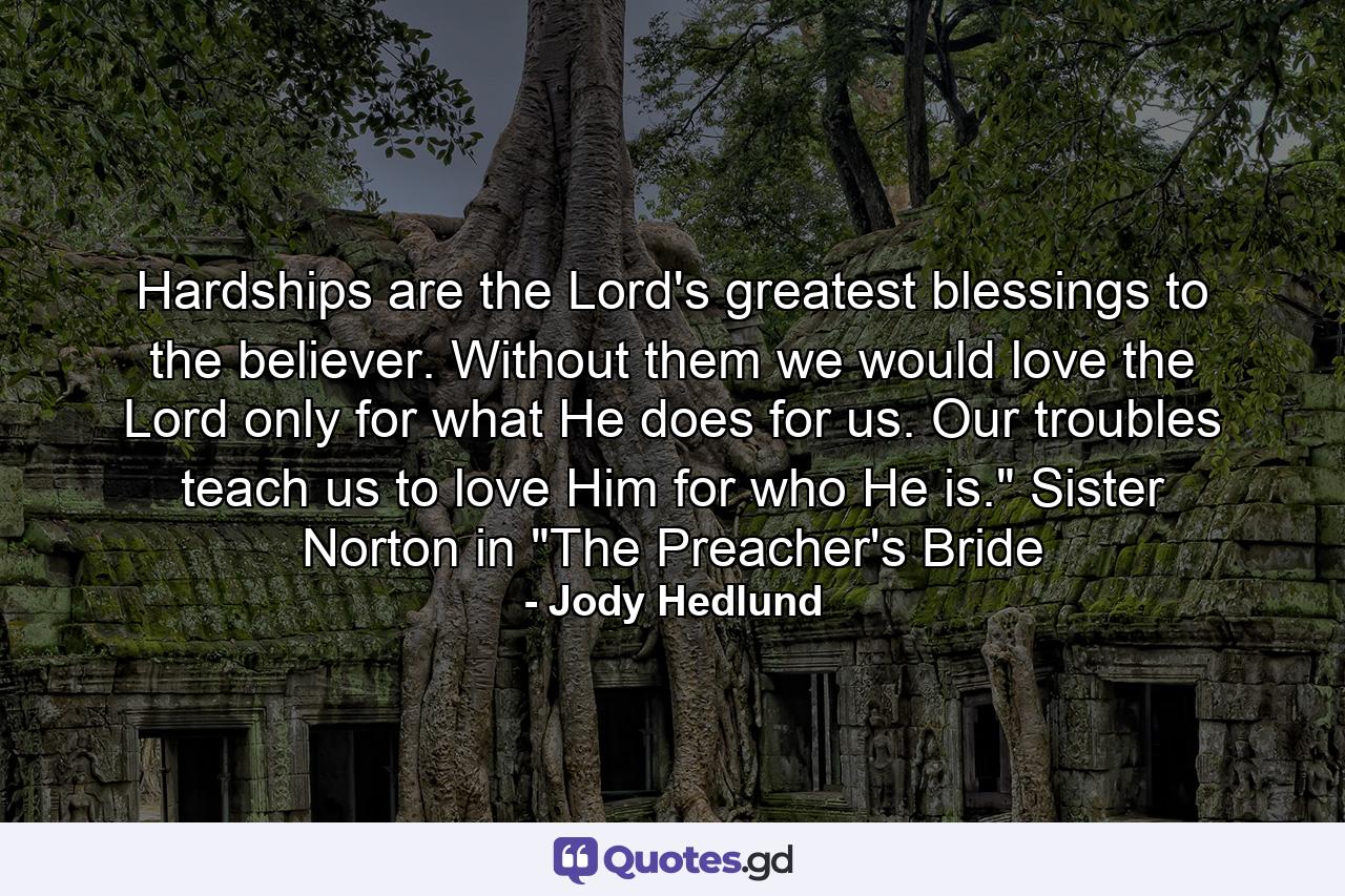 Hardships are the Lord's greatest blessings to the believer. Without them we would love the Lord only for what He does for us. Our troubles teach us to love Him for who He is.