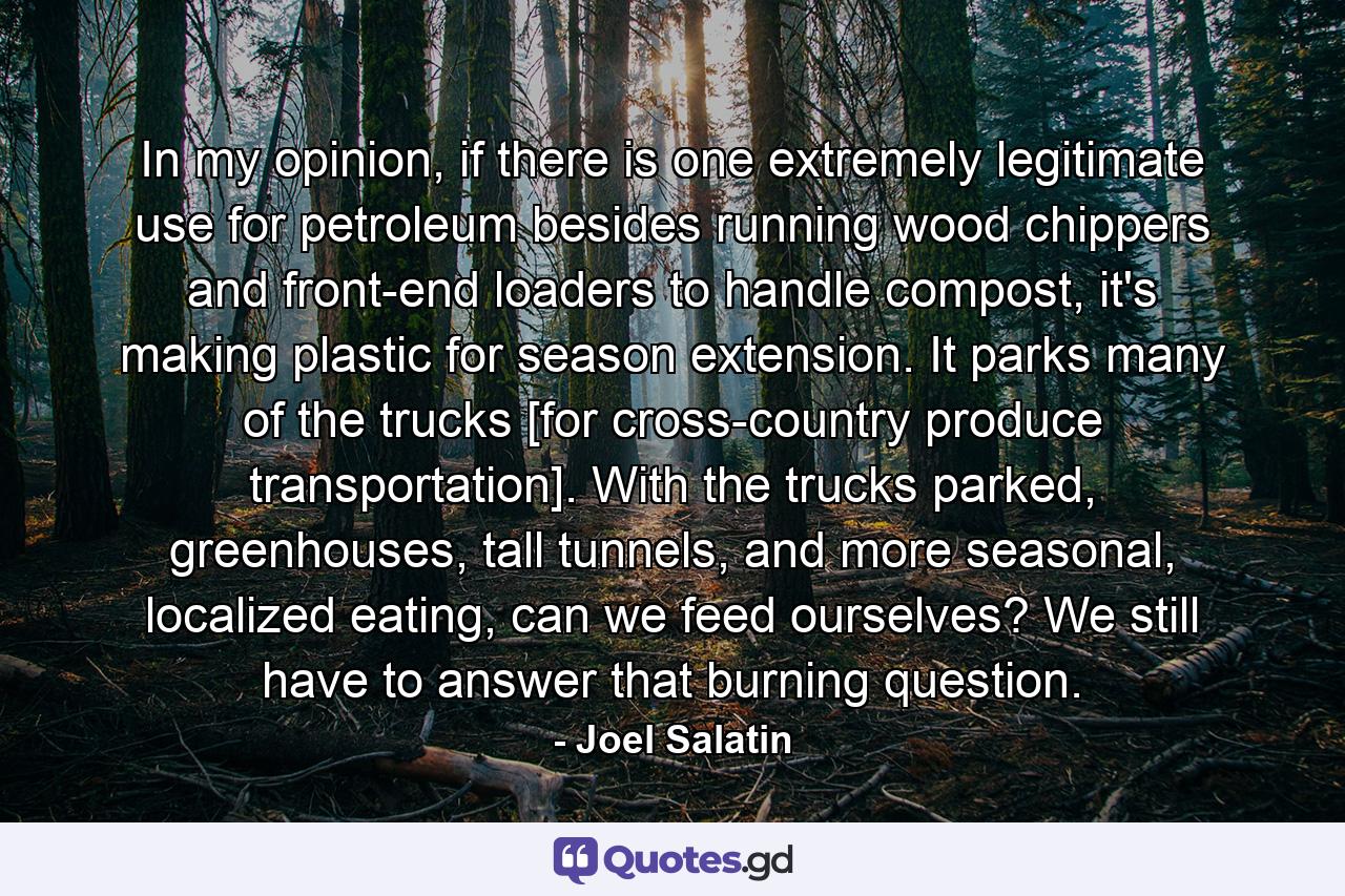 In my opinion, if there is one extremely legitimate use for petroleum besides running wood chippers and front-end loaders to handle compost, it's making plastic for season extension. It parks many of the trucks [for cross-country produce transportation]. With the trucks parked, greenhouses, tall tunnels, and more seasonal, localized eating, can we feed ourselves? We still have to answer that burning question. - Quote by Joel Salatin