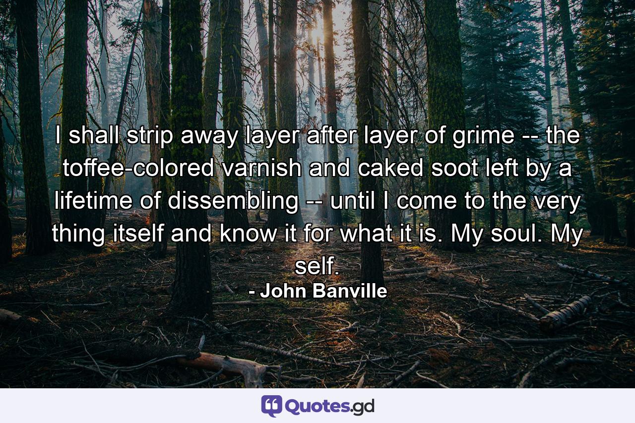 I shall strip away layer after layer of grime -- the toffee-colored varnish and caked soot left by a lifetime of dissembling -- until I come to the very thing itself and know it for what it is. My soul. My self. - Quote by John Banville