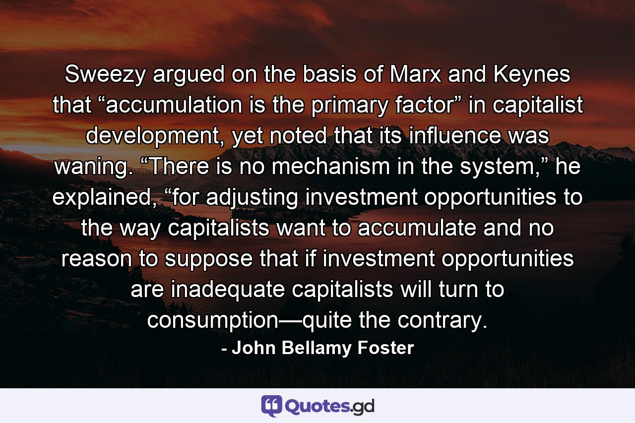 Sweezy argued on the basis of Marx and Keynes that “accumulation is the primary factor” in capitalist development, yet noted that its influence was waning. “There is no mechanism in the system,” he explained, “for adjusting investment opportunities to the way capitalists want to accumulate and no reason to suppose that if investment opportunities are inadequate capitalists will turn to consumption—quite the contrary. - Quote by John Bellamy Foster