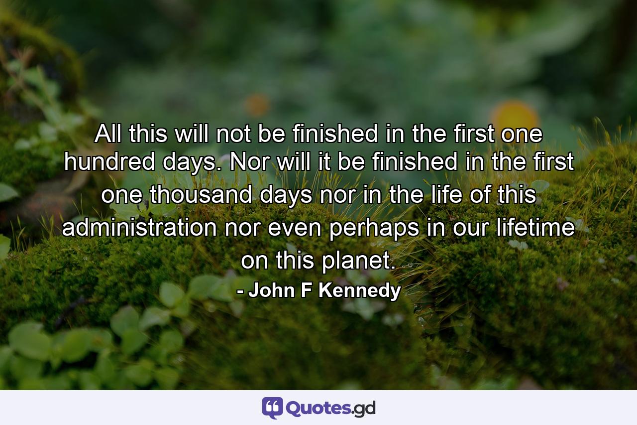 All this will not be finished in the first one hundred days. Nor will it be finished in the first one thousand days  nor in the life of this administration  nor even perhaps in our lifetime on this planet. - Quote by John F Kennedy