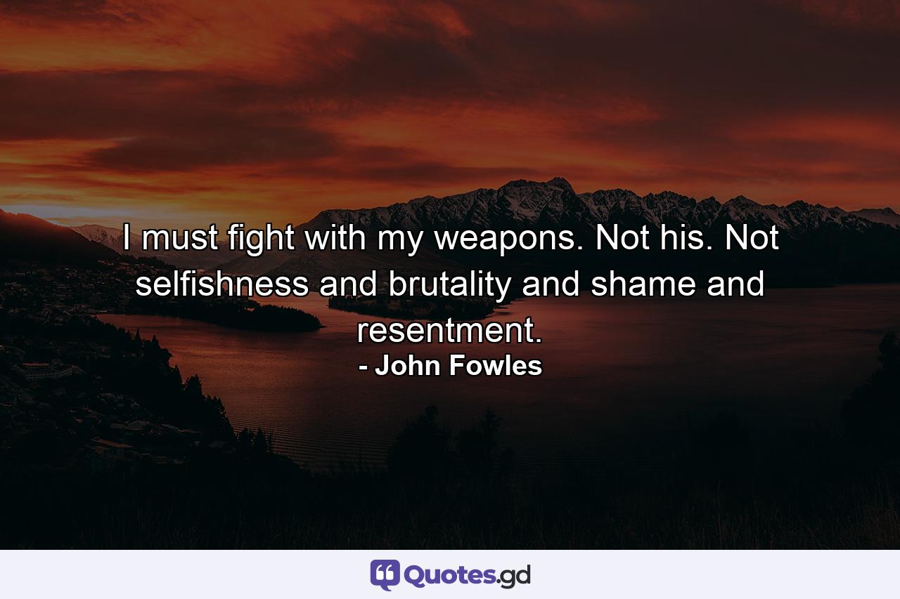 I must fight with my weapons. Not his. Not selfishness and brutality and shame and resentment. - Quote by John Fowles