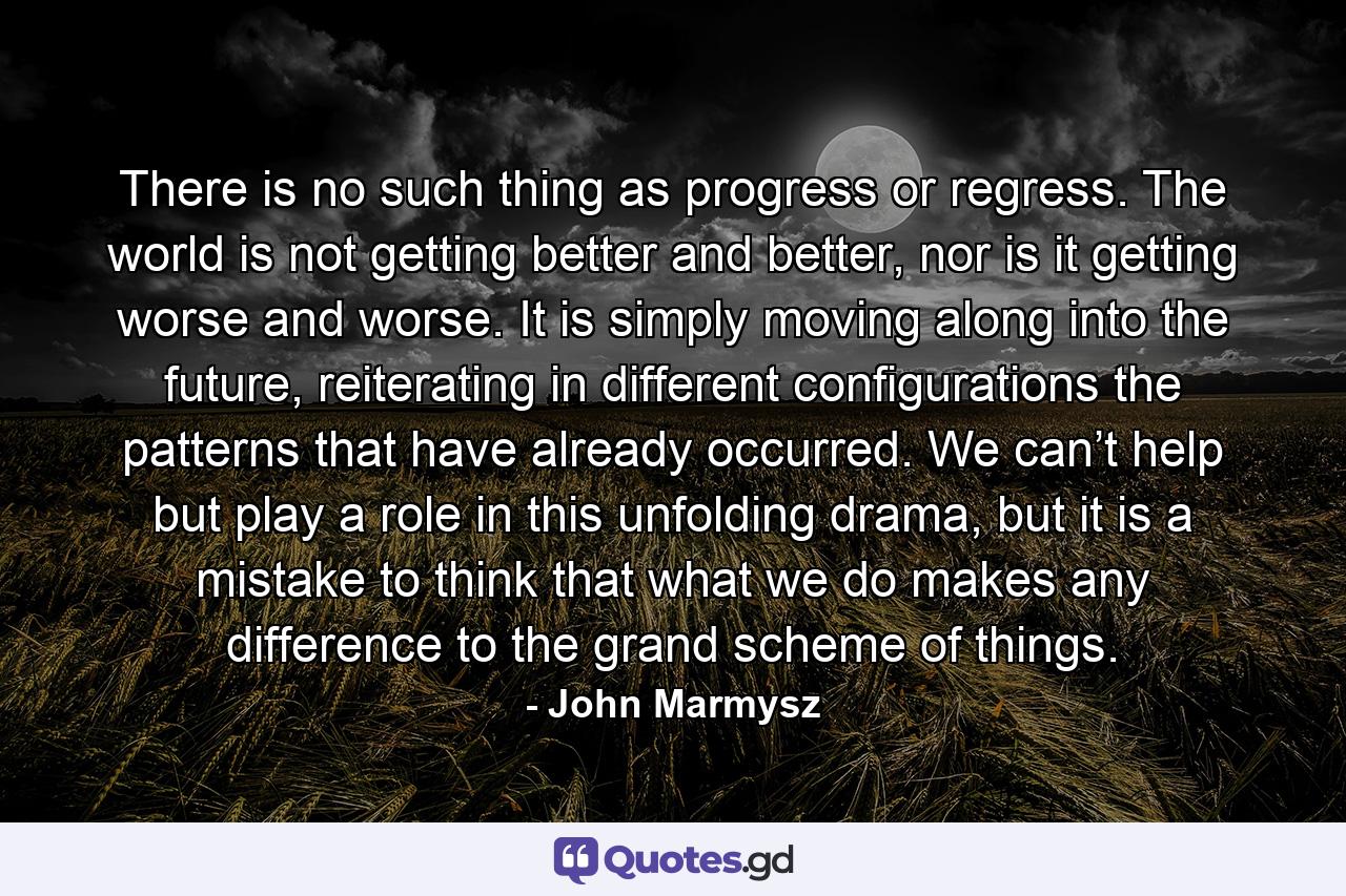 There is no such thing as progress or regress. The world is not getting better and better, nor is it getting worse and worse. It is simply moving along into the future, reiterating in different configurations the patterns that have already occurred. We can’t help but play a role in this unfolding drama, but it is a mistake to think that what we do makes any difference to the grand scheme of things. - Quote by John Marmysz