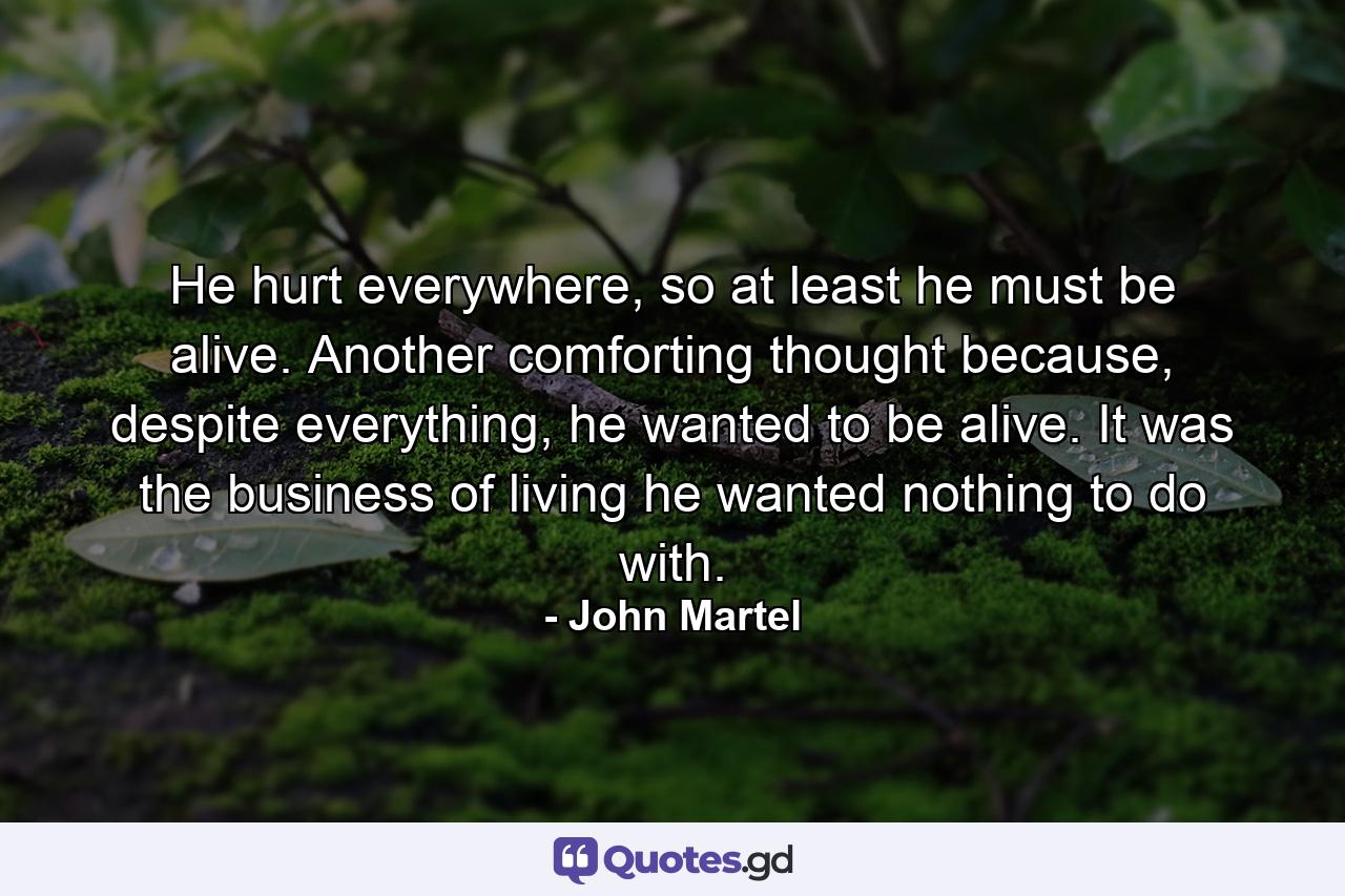 He hurt everywhere, so at least he must be alive. Another comforting thought because, despite everything, he wanted to be alive. It was the business of living he wanted nothing to do with. - Quote by John Martel