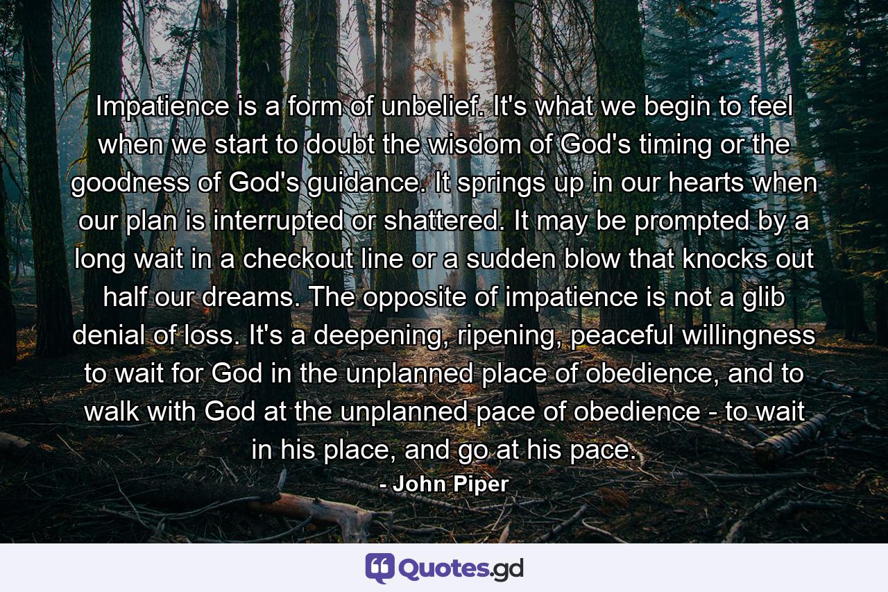 Impatience is a form of unbelief. It's what we begin to feel when we start to doubt the wisdom of God's timing or the goodness of God's guidance. It springs up in our hearts when our plan is interrupted or shattered. It may be prompted by a long wait in a checkout line or a sudden blow that knocks out half our dreams. The opposite of impatience is not a glib denial of loss. It's a deepening, ripening, peaceful willingness to wait for God in the unplanned place of obedience, and to walk with God at the unplanned pace of obedience - to wait in his place, and go at his pace. - Quote by John Piper