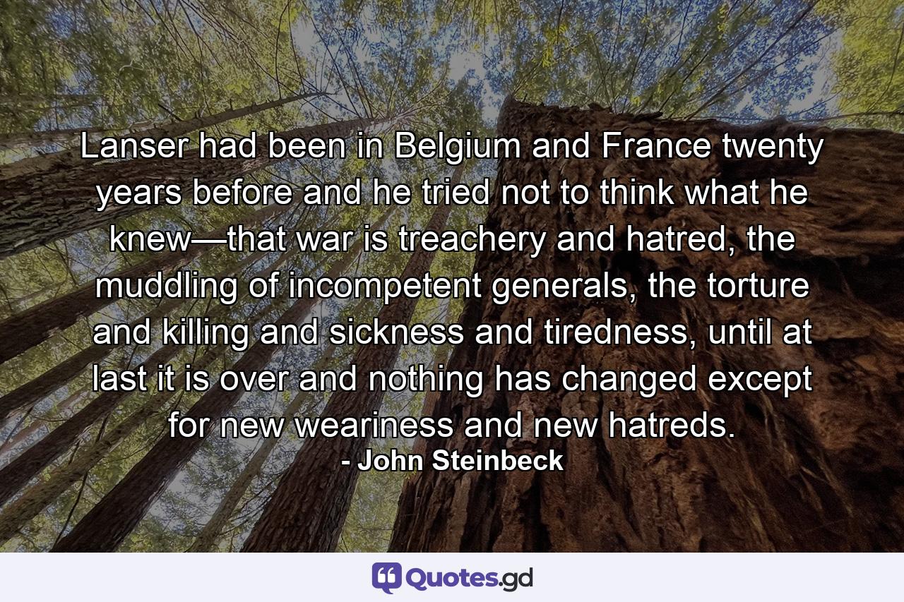 Lanser had been in Belgium and France twenty years before and he tried not to think what he knew—that war is treachery and hatred, the muddling of incompetent generals, the torture and killing and sickness and tiredness, until at last it is over and nothing has changed except for new weariness and new hatreds. - Quote by John Steinbeck