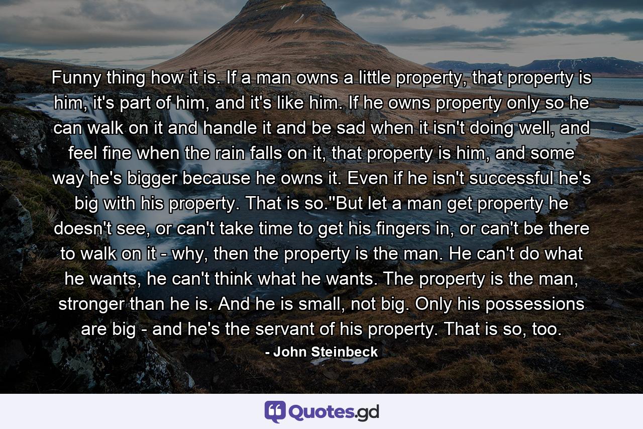 Funny thing how it is. If a man owns a little property, that property is him, it's part of him, and it's like him. If he owns property only so he can walk on it and handle it and be sad when it isn't doing well, and feel fine when the rain falls on it, that property is him, and some way he's bigger because he owns it. Even if he isn't successful he's big with his property. That is so.''But let a man get property he doesn't see, or can't take time to get his fingers in, or can't be there to walk on it - why, then the property is the man. He can't do what he wants, he can't think what he wants. The property is the man, stronger than he is. And he is small, not big. Only his possessions are big - and he's the servant of his property. That is so, too. - Quote by John Steinbeck