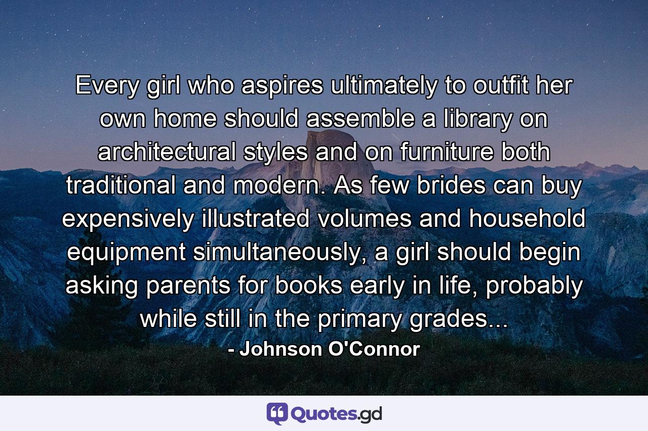 Every girl who aspires ultimately to outfit her own home should assemble a library on architectural styles and on furniture both traditional and modern. As few brides can buy expensively illustrated volumes and household equipment simultaneously, a girl should begin asking parents for books early in life, probably while still in the primary grades... - Quote by Johnson O'Connor