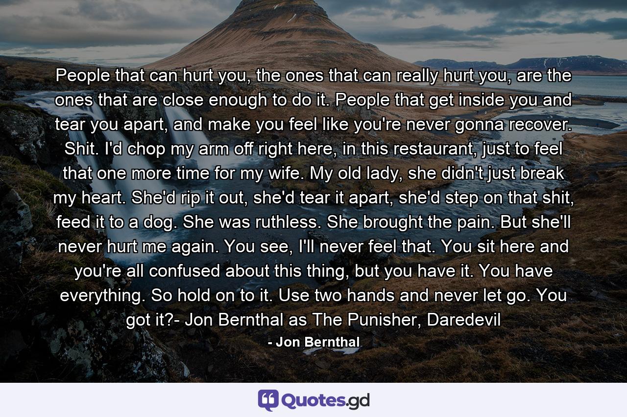 People that can hurt you, the ones that can really hurt you, are the ones that are close enough to do it. People that get inside you and tear you apart, and make you feel like you're never gonna recover. Shit. I'd chop my arm off right here, in this restaurant, just to feel that one more time for my wife. My old lady, she didn't just break my heart. She'd rip it out, she'd tear it apart, she'd step on that shit, feed it to a dog. She was ruthless. She brought the pain. But she'll never hurt me again. You see, I'll never feel that. You sit here and you're all confused about this thing, but you have it. You have everything. So hold on to it. Use two hands and never let go. You got it?- Jon Bernthal as The Punisher, Daredevil - Quote by Jon Bernthal