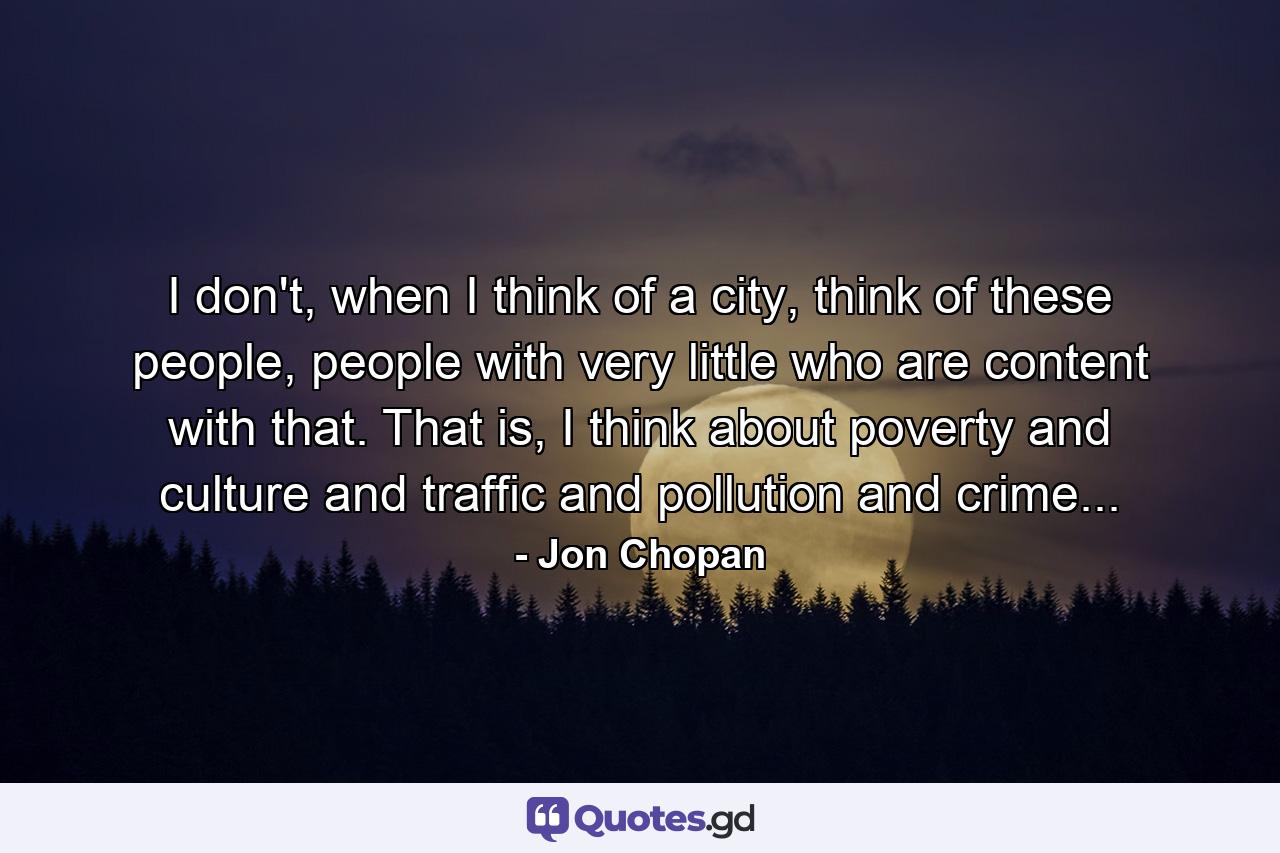 I don't, when I think of a city, think of these people, people with very little who are content with that. That is, I think about poverty and culture and traffic and pollution and crime... - Quote by Jon Chopan