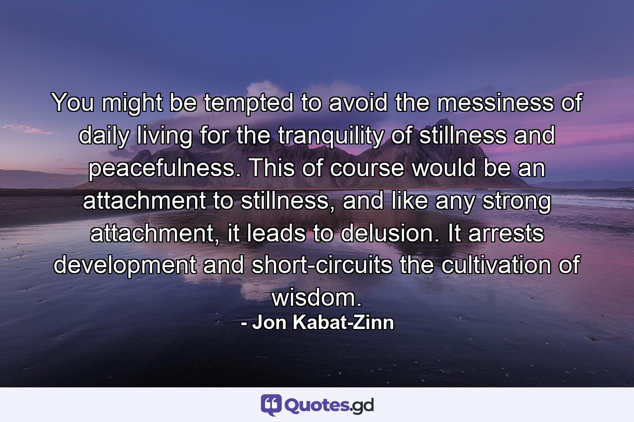 You might be tempted to avoid the messiness of daily living for the tranquility of stillness and peacefulness. This of course would be an attachment to stillness, and like any strong attachment, it leads to delusion. It arrests development and short-circuits the cultivation of wisdom. - Quote by Jon Kabat-Zinn