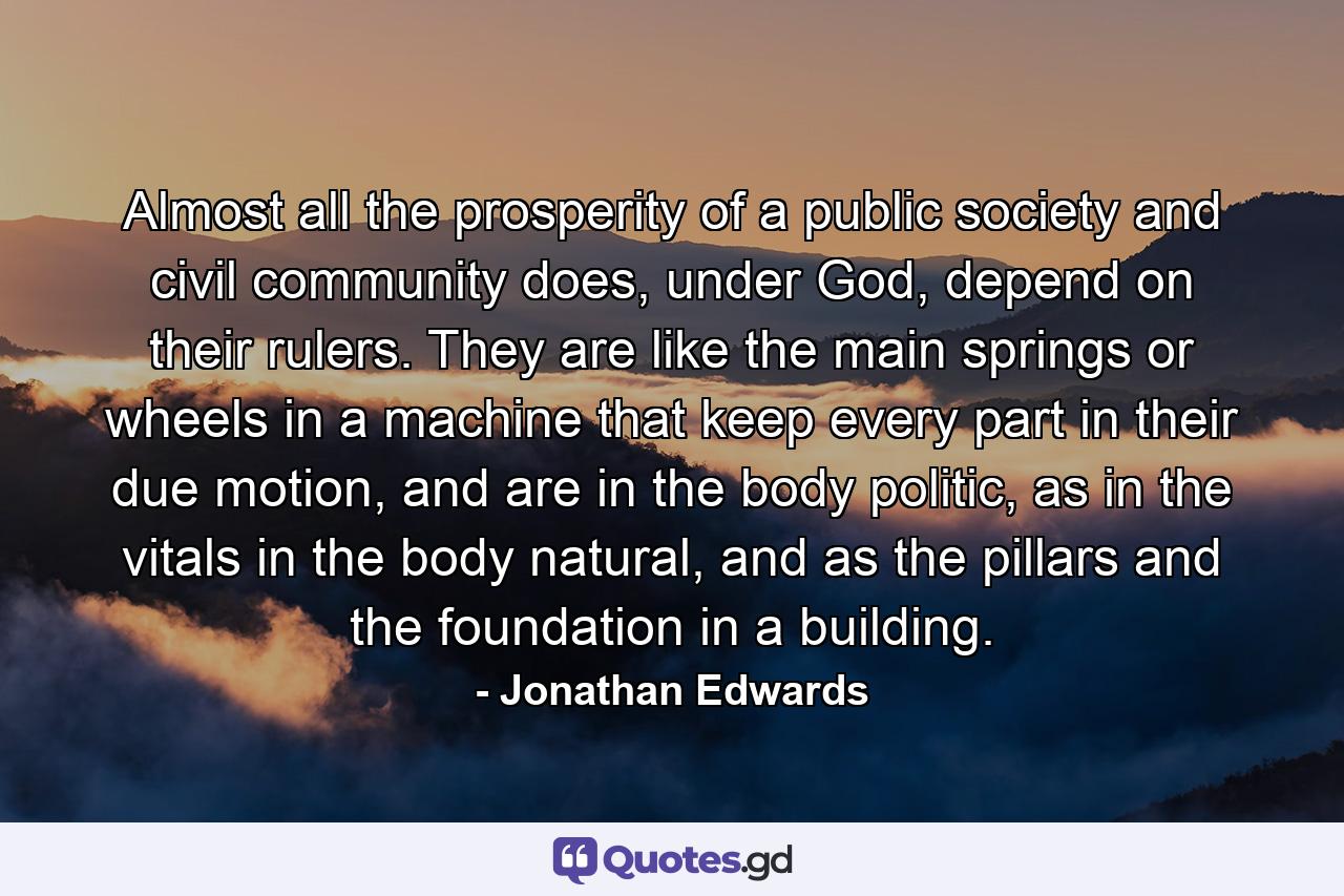 Almost all the prosperity of a public society and civil community does, under God, depend on their rulers. They are like the main springs or wheels in a machine that keep every part in their due motion, and are in the body politic, as in the vitals in the body natural, and as the pillars and the foundation in a building. - Quote by Jonathan Edwards