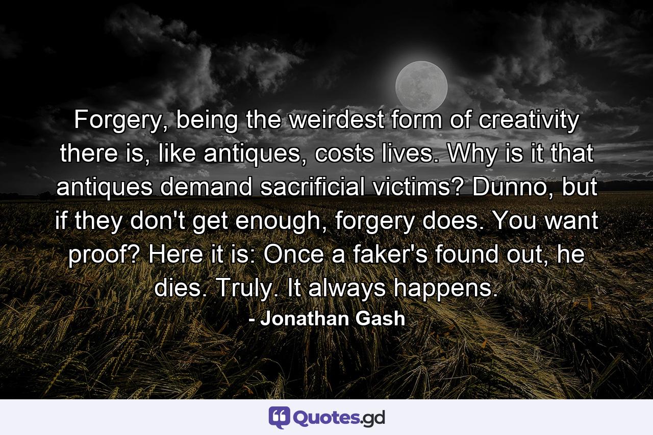 Forgery, being the weirdest form of creativity there is, like antiques, costs lives. Why is it that antiques demand sacrificial victims? Dunno, but if they don't get enough, forgery does. You want proof? Here it is: Once a faker's found out, he dies. Truly. It always happens. - Quote by Jonathan Gash