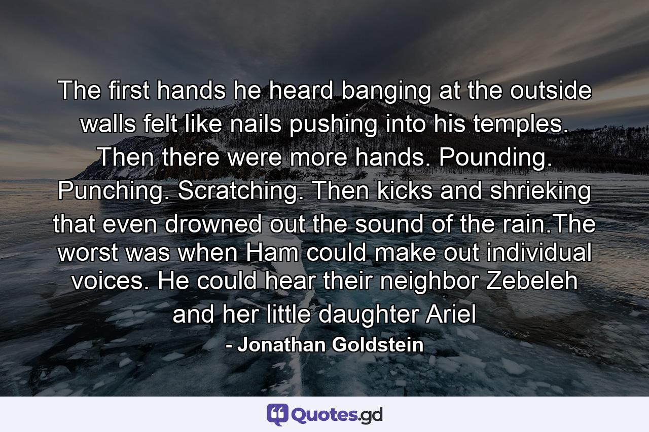 The first hands he heard banging at the outside walls felt like nails pushing into his temples. Then there were more hands. Pounding. Punching. Scratching. Then kicks and shrieking that even drowned out the sound of the rain.The worst was when Ham could make out individual voices. He could hear their neighbor Zebeleh and her little daughter Ariel - Quote by Jonathan Goldstein