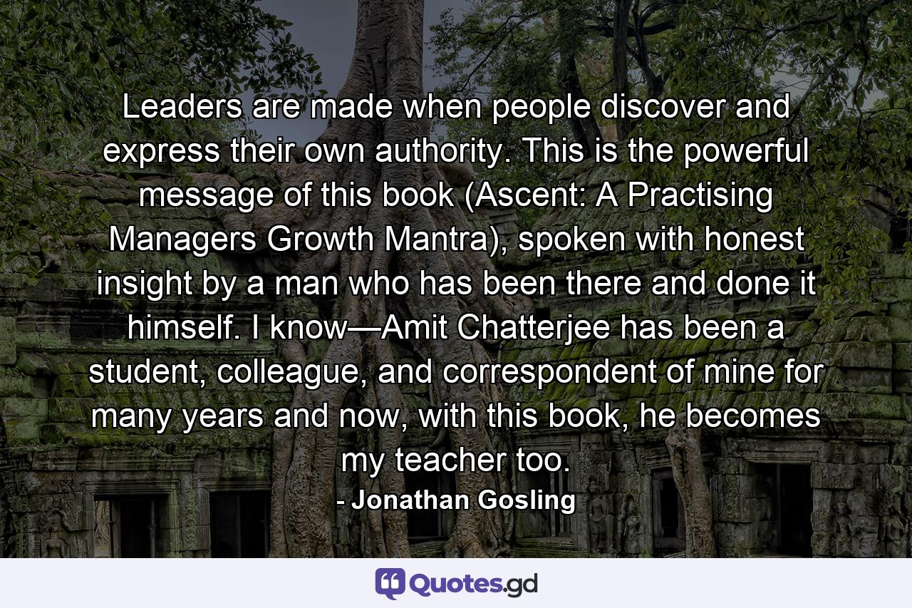 Leaders are made when people discover and express their own authority. This is the powerful message of this book (Ascent: A Practising Managers Growth Mantra), spoken with honest insight by a man who has been there and done it himself. I know—Amit Chatterjee has been a student, colleague, and correspondent of mine for many years and now, with this book, he becomes my teacher too. - Quote by Jonathan Gosling